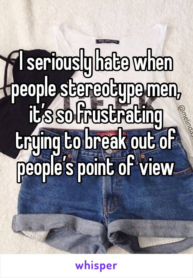 I seriously hate when people stereotype men, it’s so frustrating trying to break out of people’s point of view
