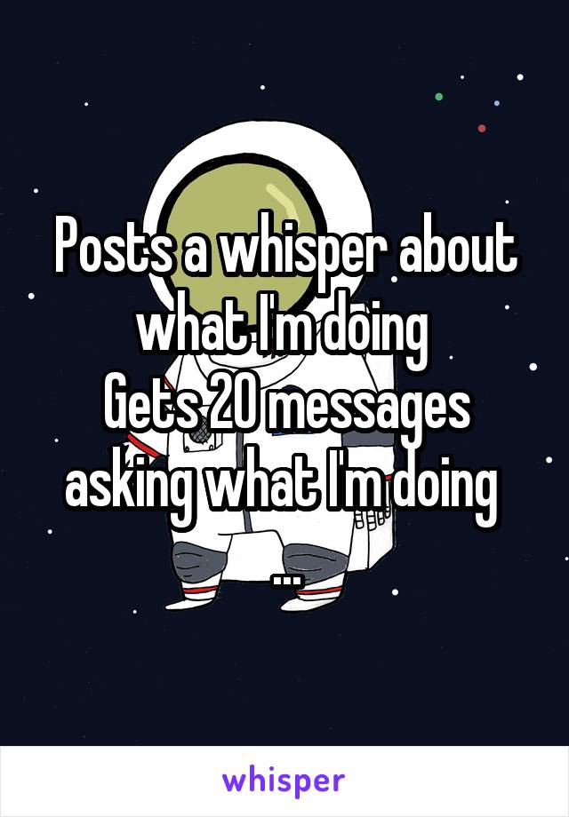 Posts a whisper about what I'm doing 
Gets 20 messages asking what I'm doing 
...