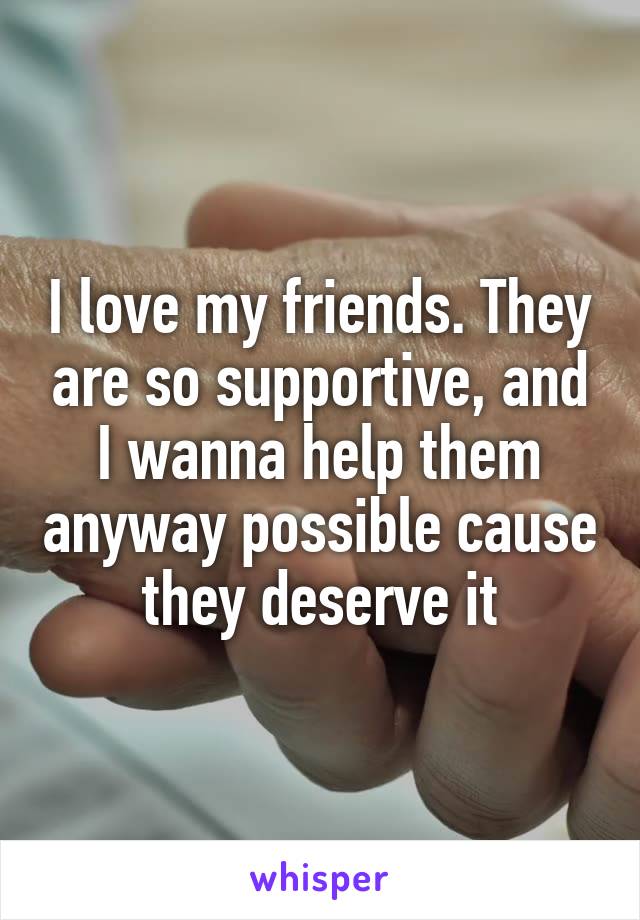 I love my friends. They are so supportive, and I wanna help them anyway possible cause they deserve it