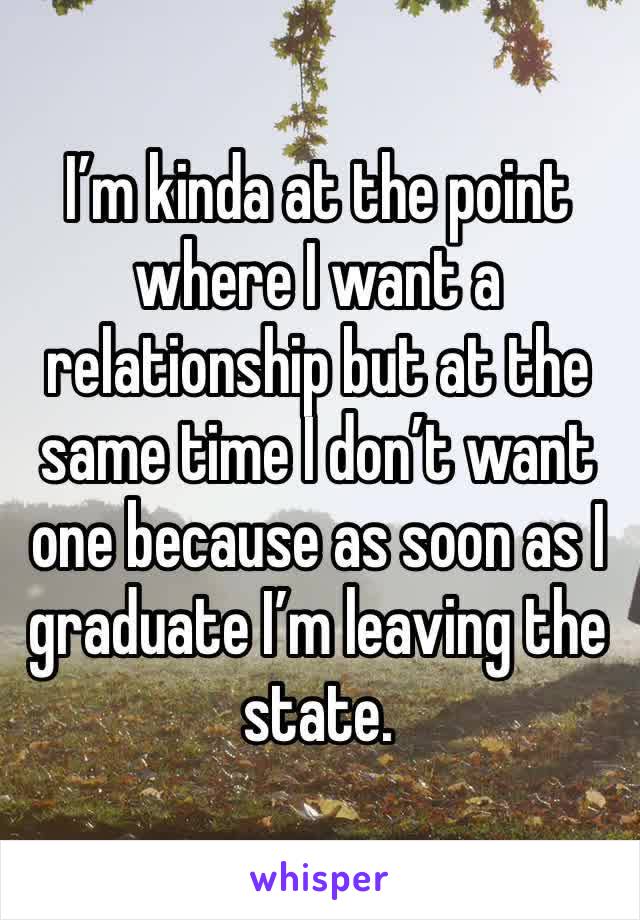 I’m kinda at the point where I want a relationship but at the same time I don’t want one because as soon as I graduate I’m leaving the state. 