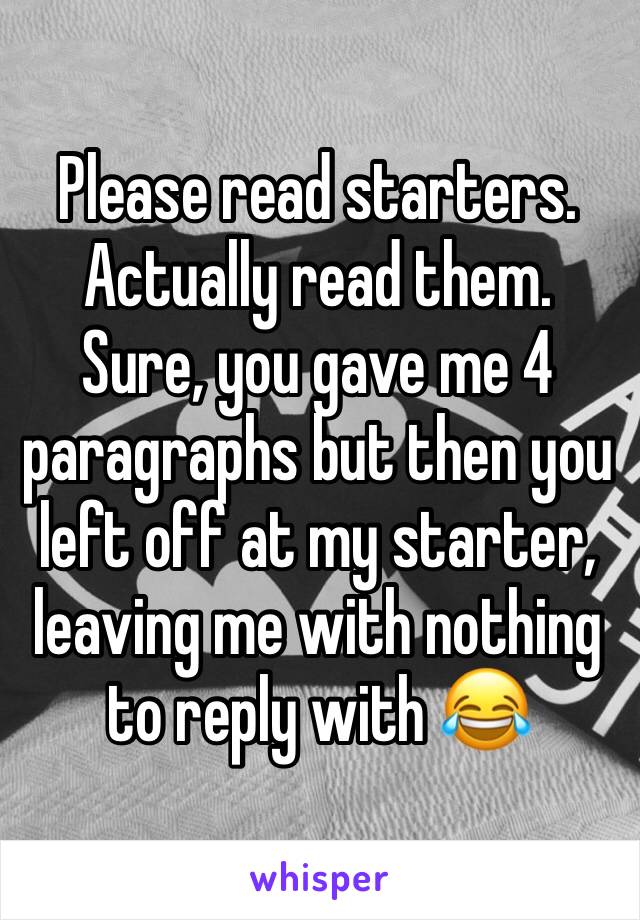 Please read starters. Actually read them. 
Sure, you gave me 4 paragraphs but then you left off at my starter, leaving me with nothing to reply with 😂