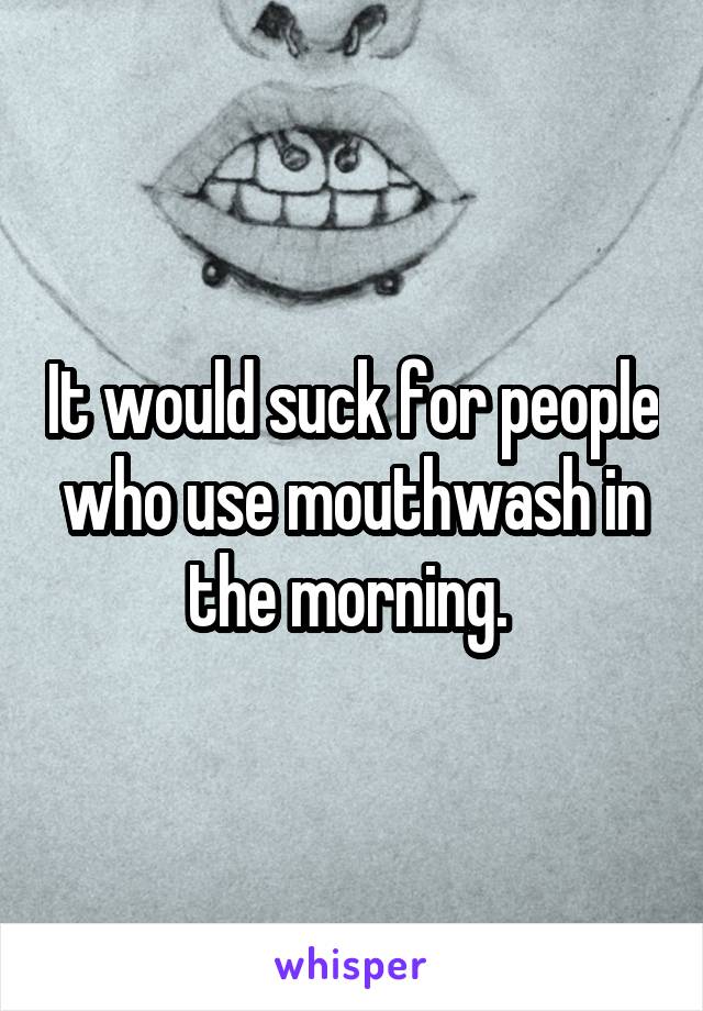 It would suck for people who use mouthwash in the morning. 