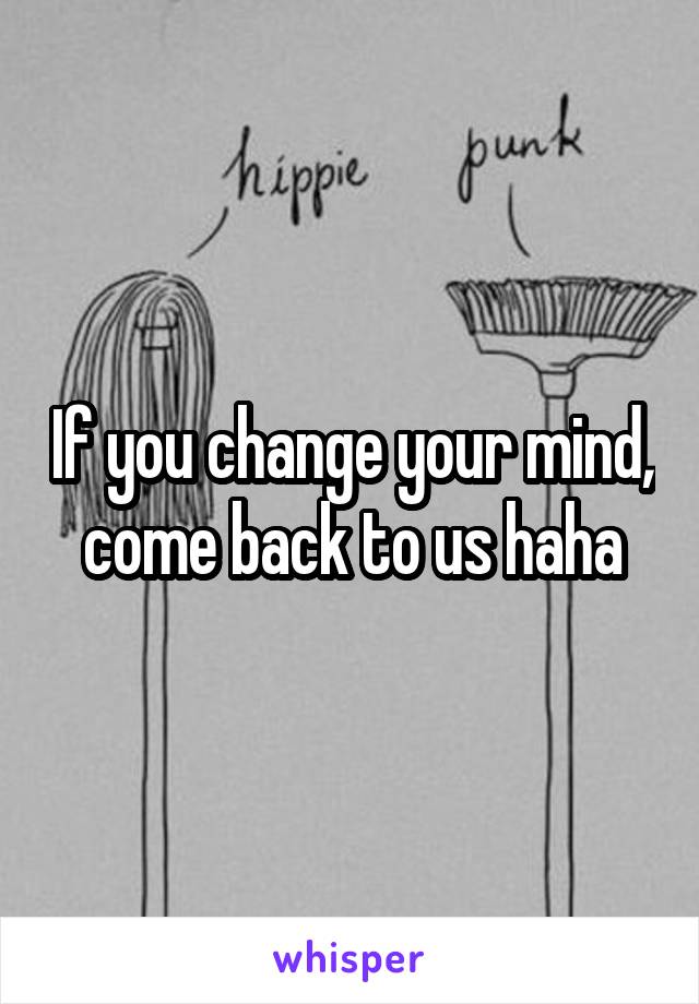 If you change your mind, come back to us haha