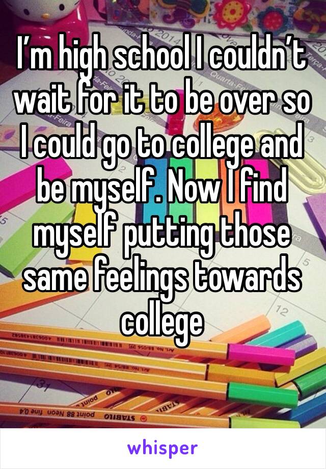 I’m high school I couldn’t wait for it to be over so I could go to college and be myself. Now I find myself putting those same feelings towards college 