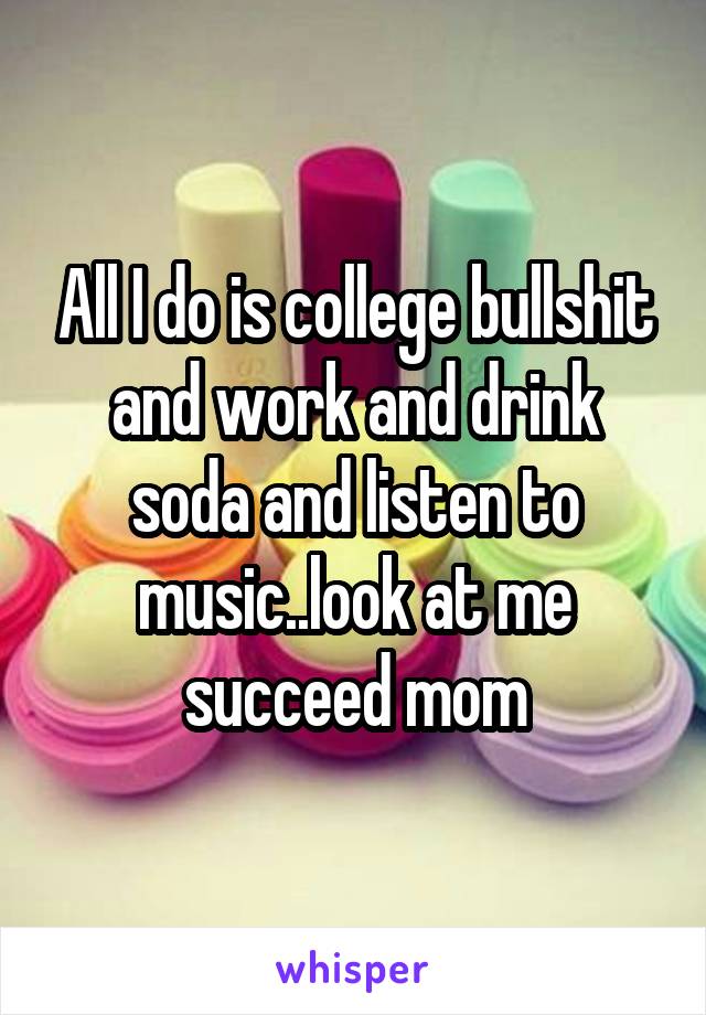 All I do is college bullshit and work and drink soda and listen to music..look at me succeed mom