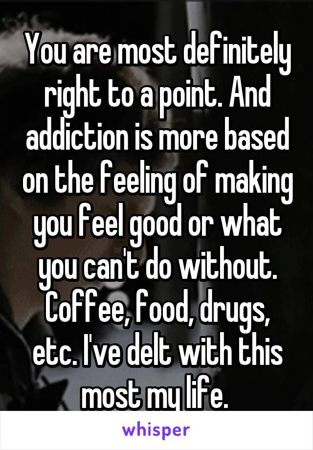 You are most definitely right to a point. And addiction is more based on the feeling of making you feel good or what you can't do without. Coffee, food, drugs, etc. I've delt with this most my life. 