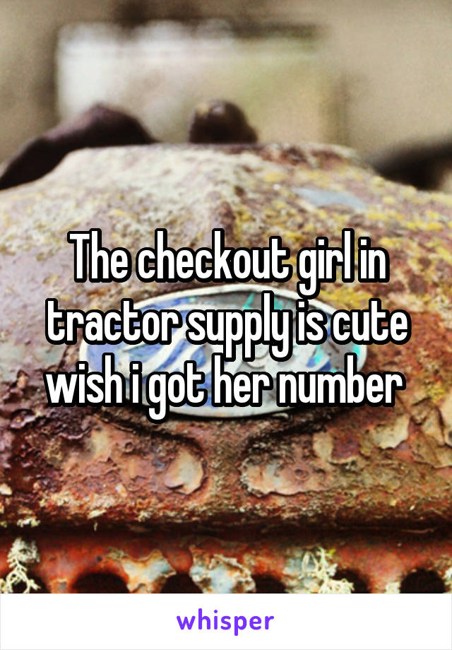 The checkout girl in tractor supply is cute wish i got her number 