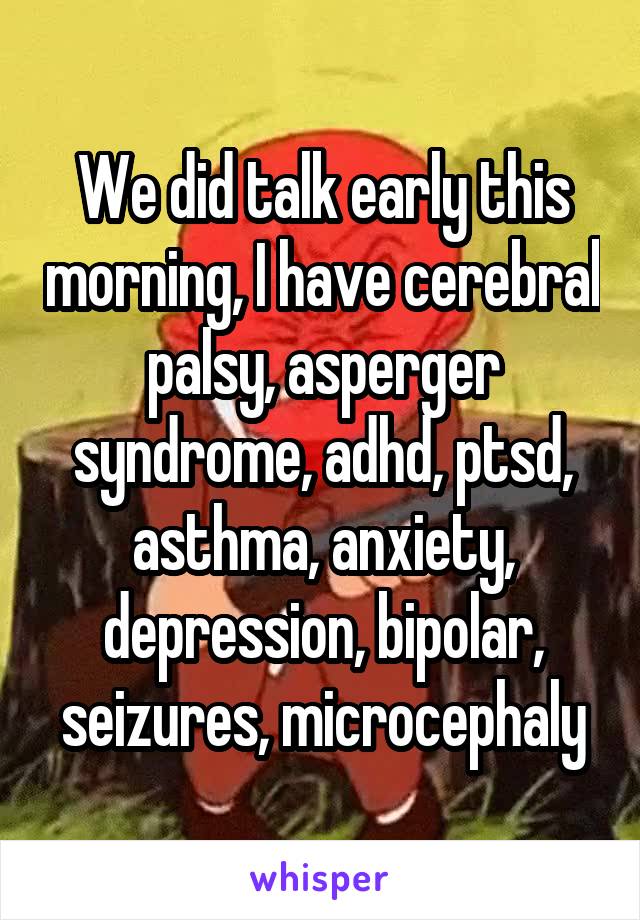 We did talk early this morning, I have cerebral palsy, asperger syndrome, adhd, ptsd, asthma, anxiety, depression, bipolar, seizures, microcephaly