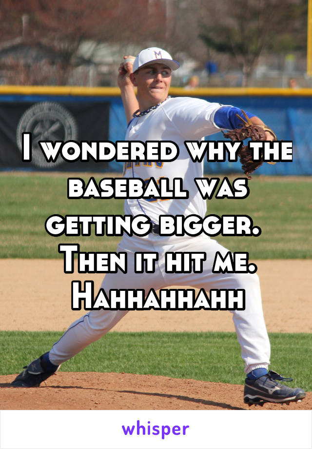 I wondered why the baseball was getting bigger.  Then it hit me. Hahhahhahh