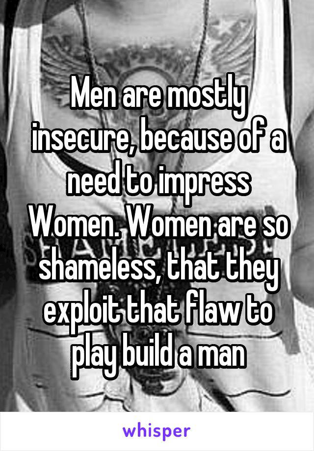 Men are mostly insecure, because of a need to impress Women. Women are so shameless, that they exploit that flaw to play build a man