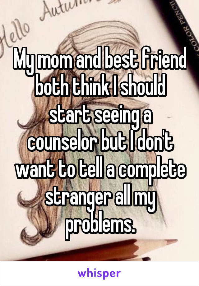 My mom and best friend both think I should start seeing a counselor but I don't want to tell a complete stranger all my problems.