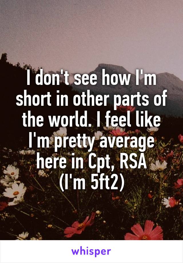 I don't see how I'm short in other parts of the world. I feel like I'm pretty average here in Cpt, RSA
(I'm 5ft2)