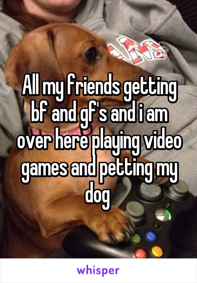 All my friends getting bf and gf's and i am over here playing video games and petting my dog 