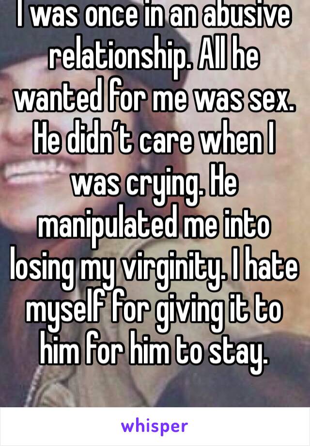 I was once in an abusive relationship. All he wanted for me was sex. He didn’t care when I was crying. He manipulated me into losing my virginity. I hate myself for giving it to him for him to stay. 