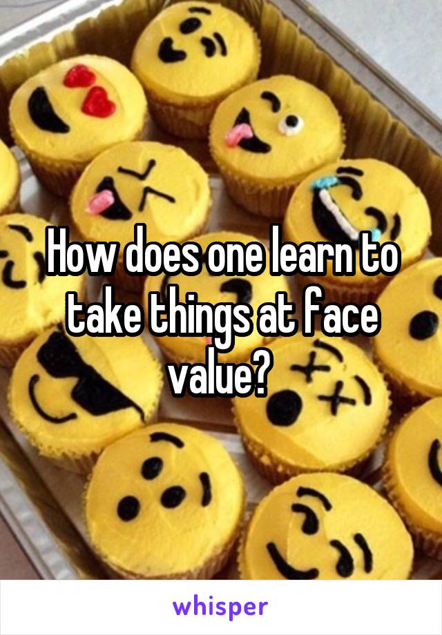 How does one learn to take things at face value? 
