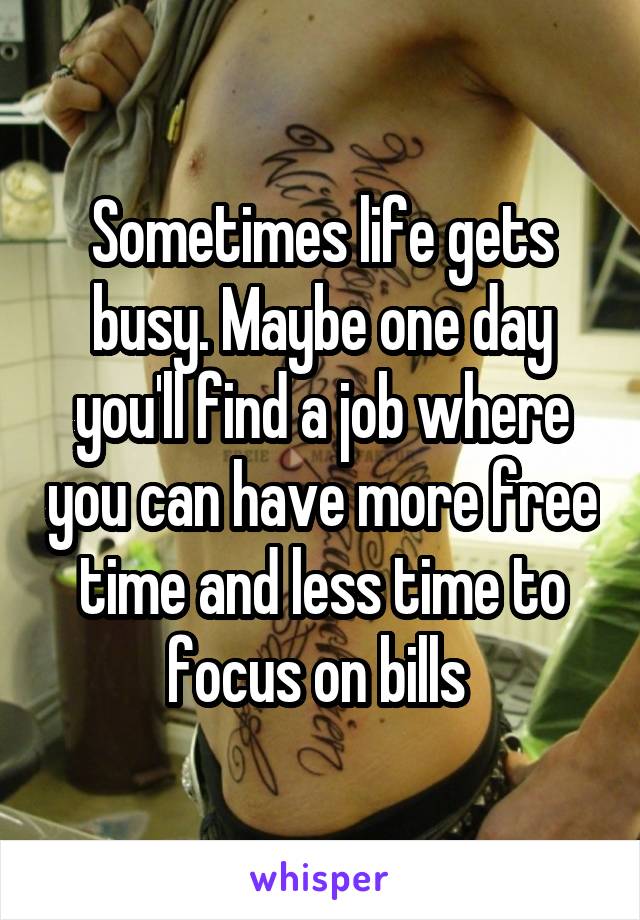 Sometimes life gets busy. Maybe one day you'll find a job where you can have more free time and less time to focus on bills 