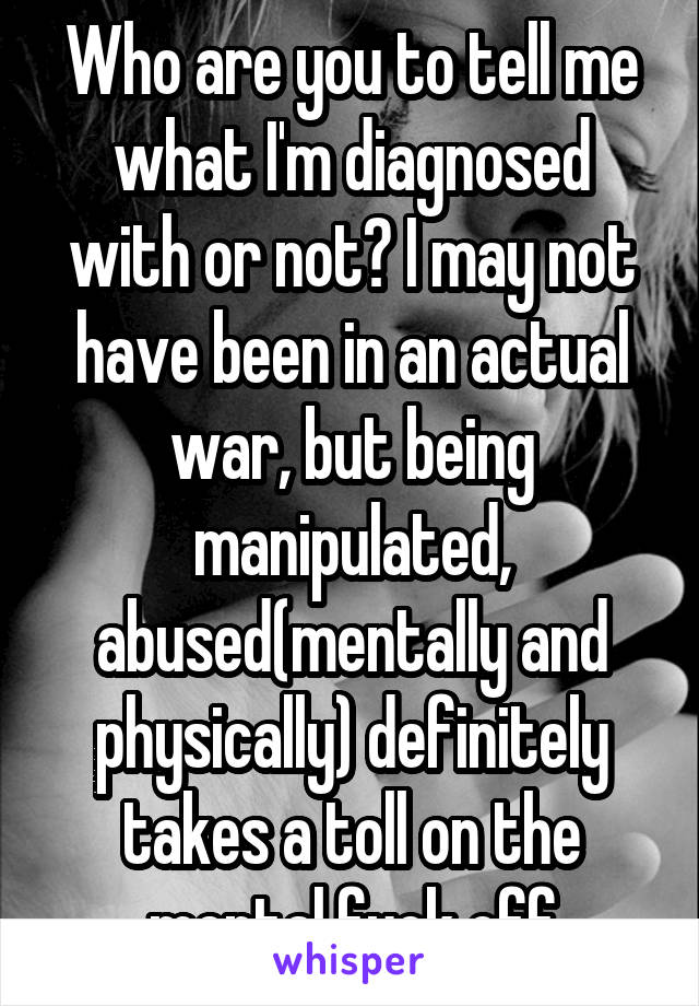 Who are you to tell me what I'm diagnosed with or not? I may not have been in an actual war, but being manipulated, abused(mentally and physically) definitely takes a toll on the mental.fuck off