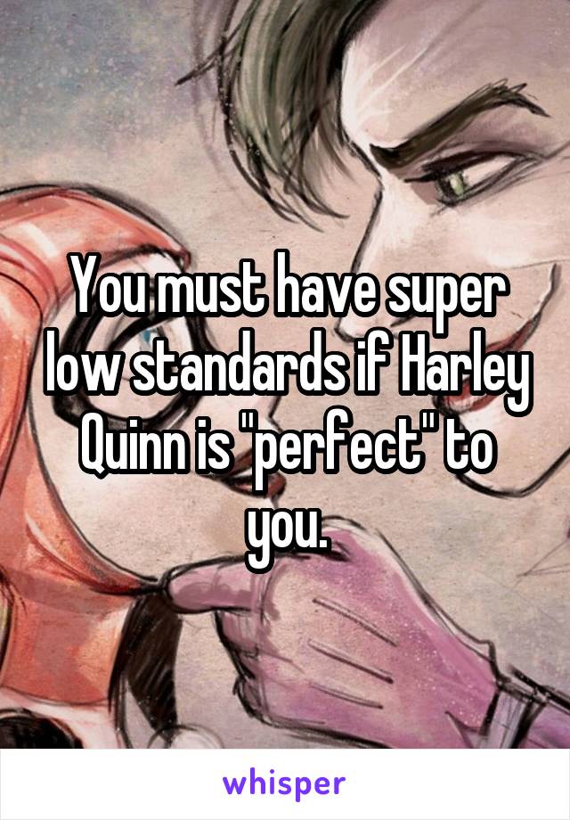 You must have super low standards if Harley Quinn is "perfect" to you.