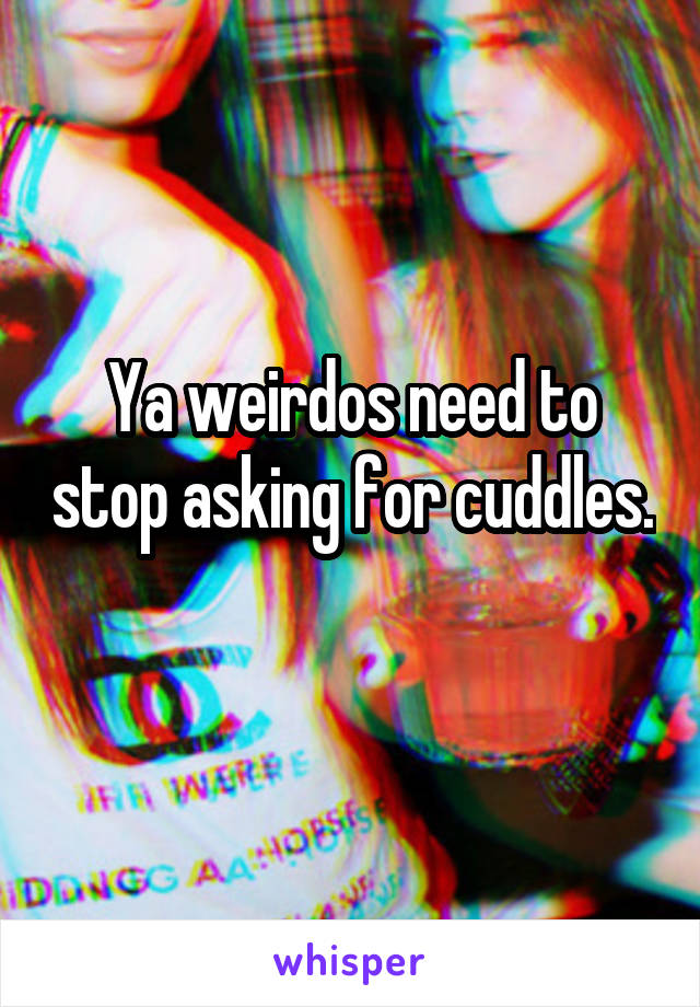 Ya weirdos need to stop asking for cuddles. 