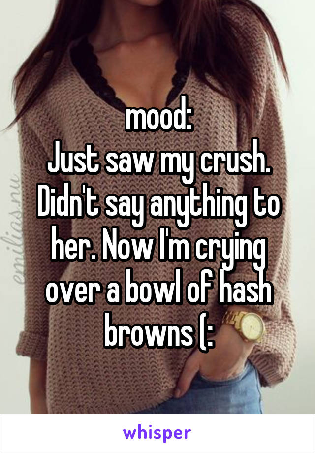 mood:
Just saw my crush. Didn't say anything to her. Now I'm crying over a bowl of hash browns (: