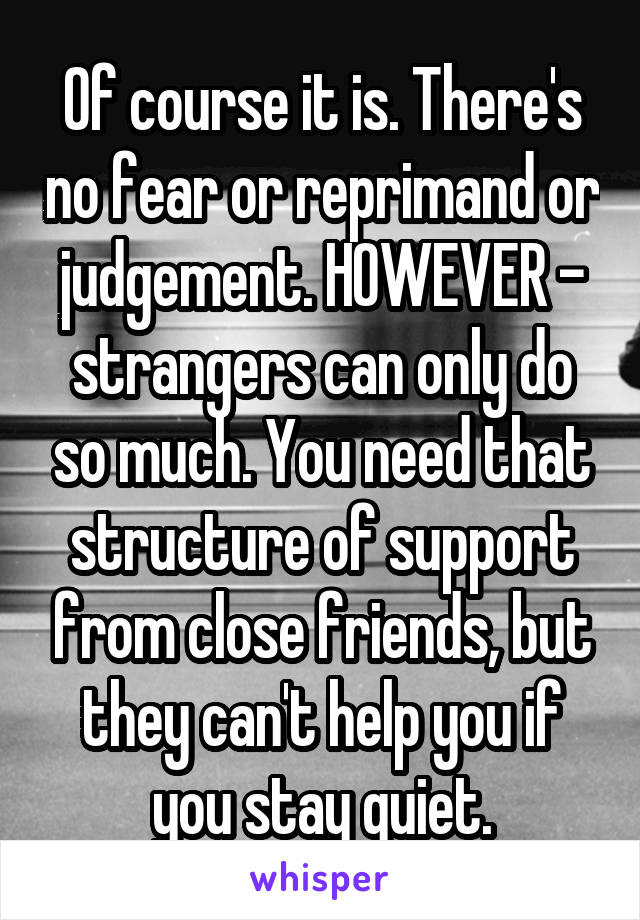 Of course it is. There's no fear or reprimand or judgement. HOWEVER - strangers can only do so much. You need that structure of support from close friends, but they can't help you if you stay quiet.