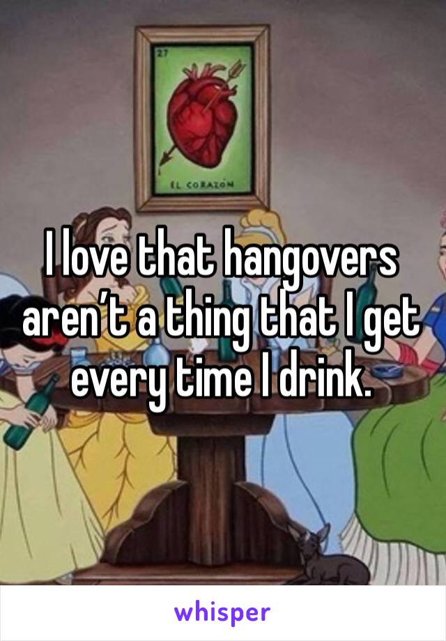 I love that hangovers aren’t a thing that I get every time I drink. 