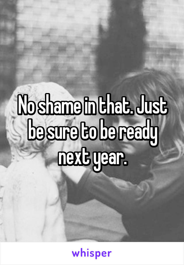 No shame in that. Just be sure to be ready next year.