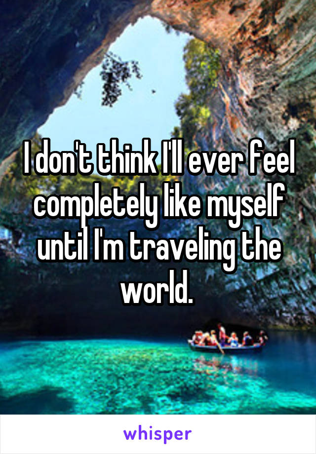 I don't think I'll ever feel completely like myself until I'm traveling the world. 