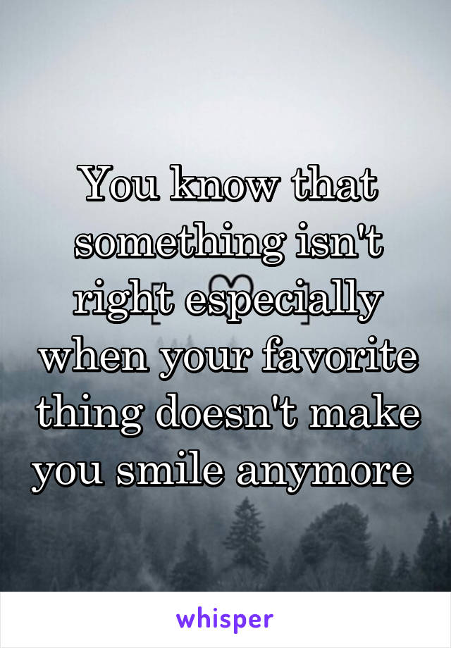 You know that something isn't right especially when your favorite thing doesn't make you smile anymore 