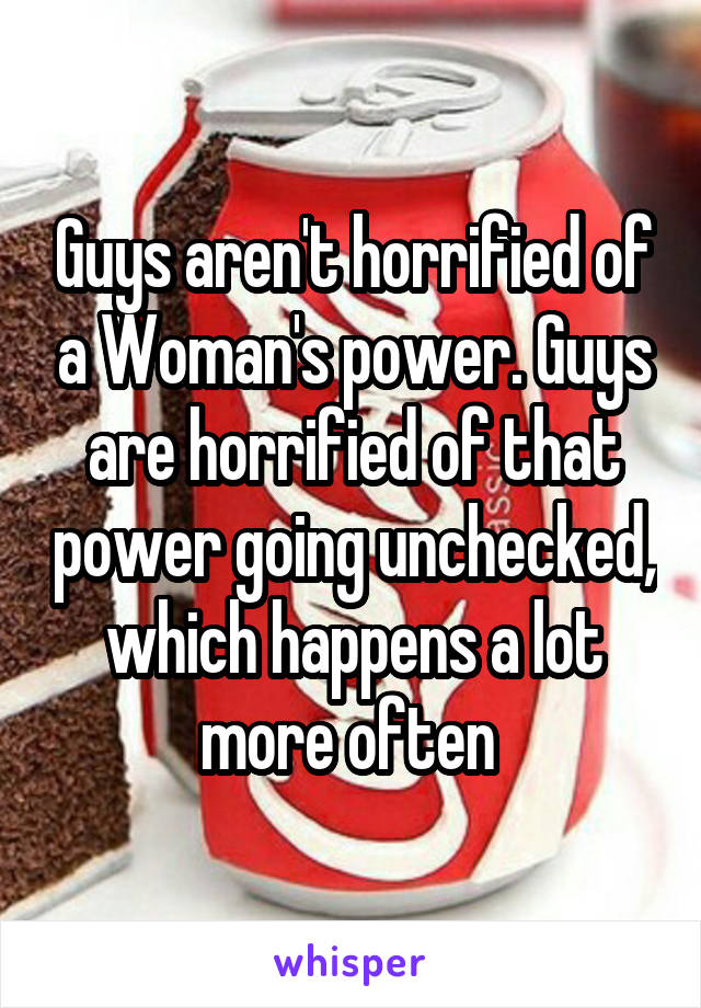 Guys aren't horrified of a Woman's power. Guys are horrified of that power going unchecked, which happens a lot more often 