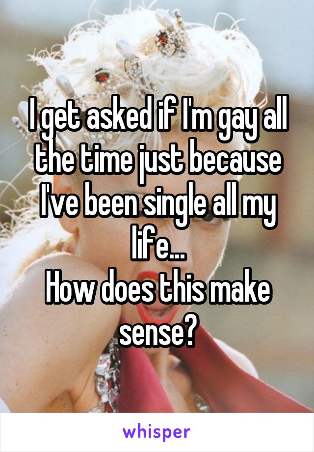 I get asked if I'm gay all the time just because I've been single all my life...
How does this make sense?