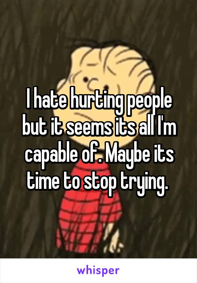 I hate hurting people but it seems its all I'm capable of. Maybe its time to stop trying. 