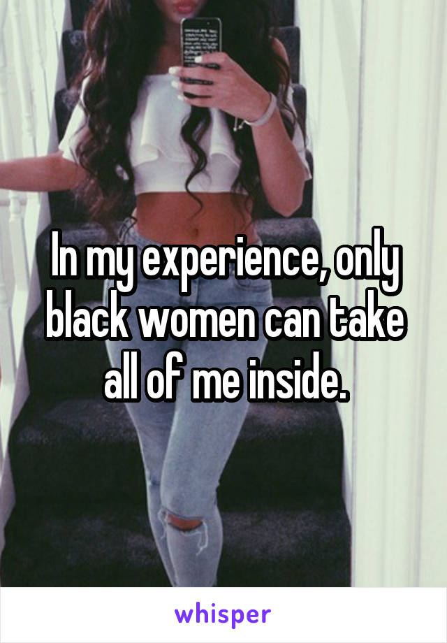 In my experience, only black women can take all of me inside.