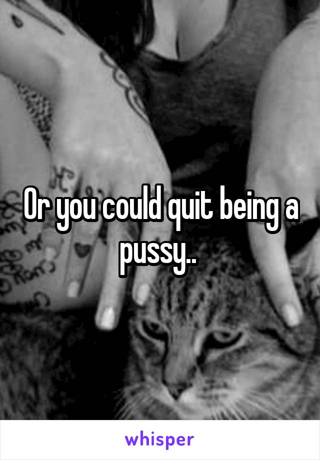 Or you could quit being a pussy.. 