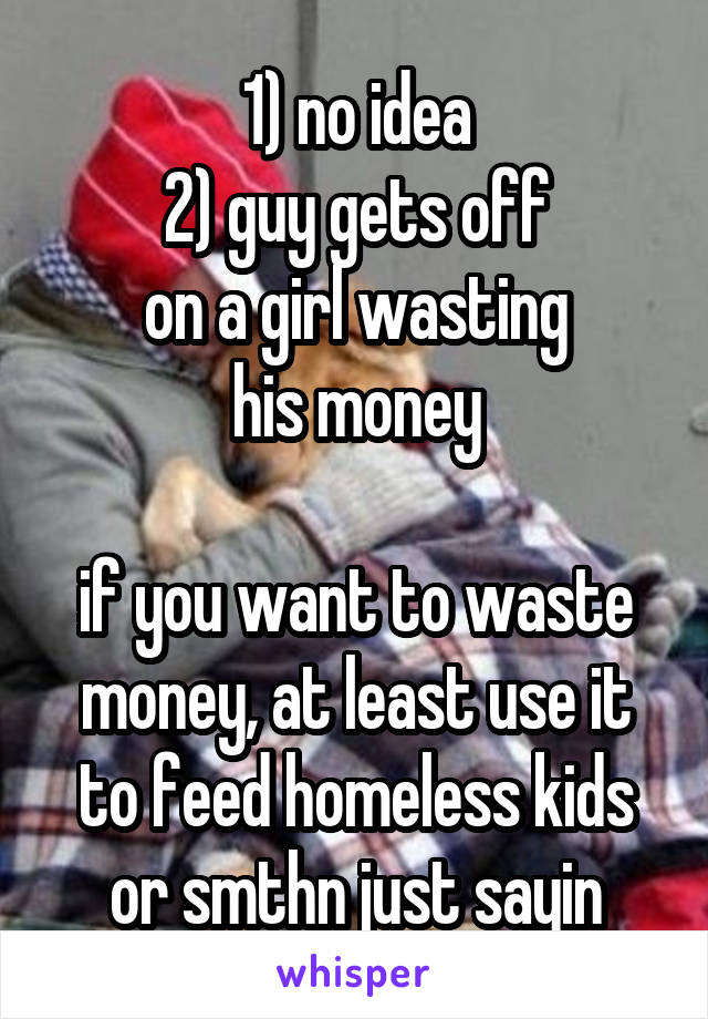 1) no idea
2) guy gets off
on a girl wasting
his money

if you want to waste
money, at least use it
to feed homeless kids
or smthn just sayin
