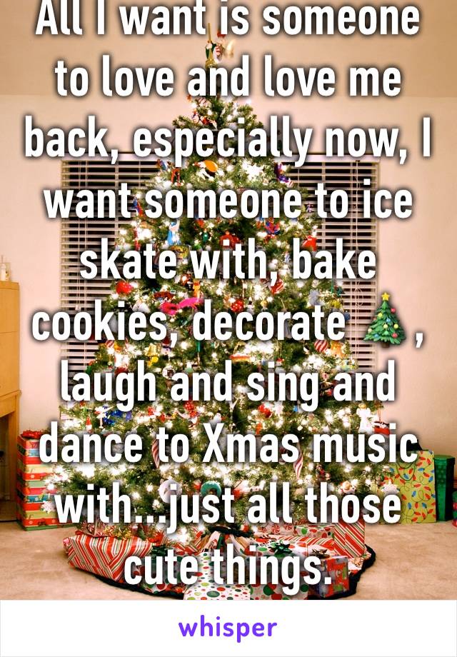 All I want is someone to love and love me back, especially now, I want someone to ice skate with, bake cookies, decorate 🎄,  laugh and sing and dance to Xmas music with...just all those cute things. 