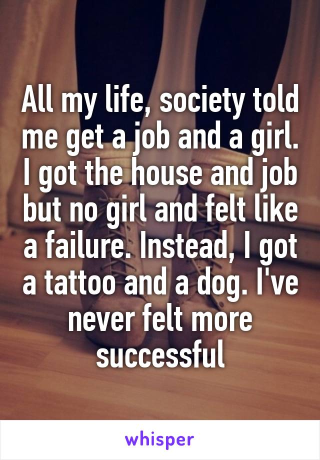 All my life, society told me get a job and a girl. I got the house and job but no girl and felt like a failure. Instead, I got a tattoo and a dog. I've never felt more successful