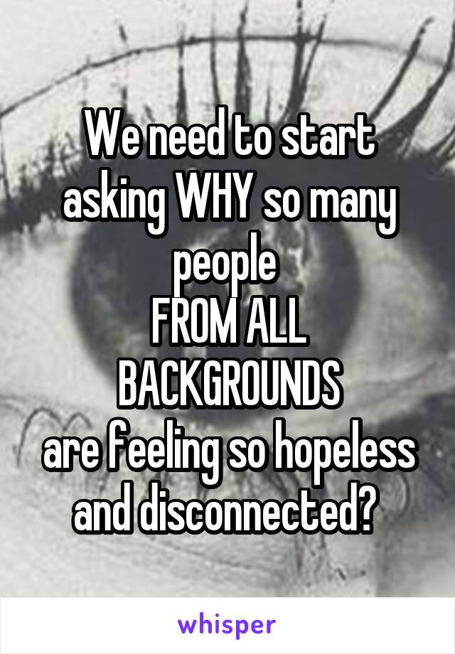 We need to start asking WHY so many people 
FROM ALL BACKGROUNDS
are feeling so hopeless and disconnected? 