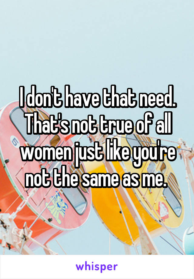 I don't have that need. That's not true of all women just like you're not the same as me. 