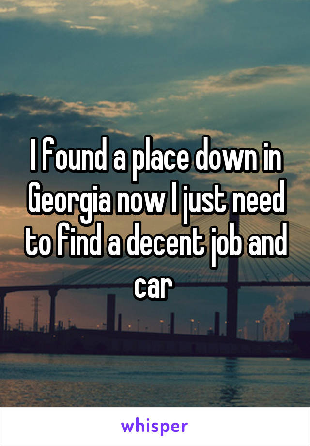 I found a place down in Georgia now I just need to find a decent job and car 