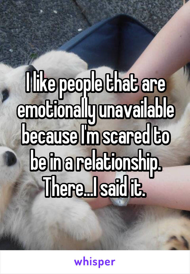 I like people that are emotionally unavailable because I'm scared to be in a relationship. There...I said it. 