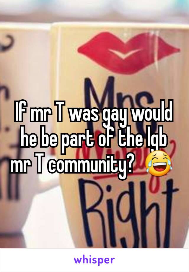 If mr T was gay would he be part of the lgb mr T community?  😂 