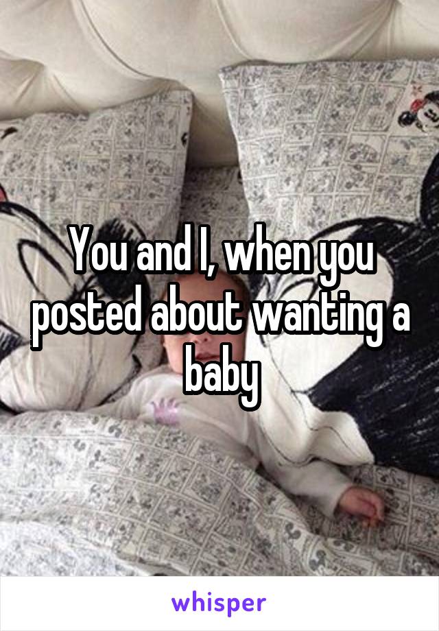 You and I, when you posted about wanting a baby