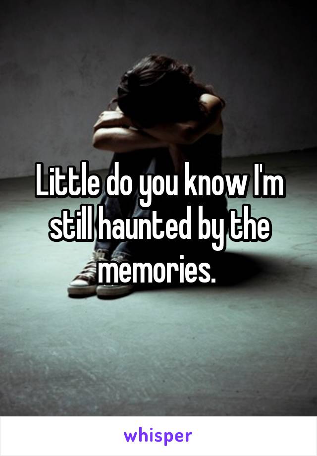 Little do you know I'm still haunted by the memories. 