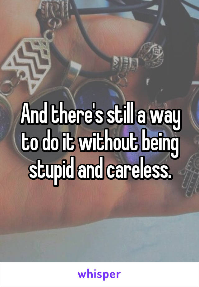 And there's still a way to do it without being stupid and careless.