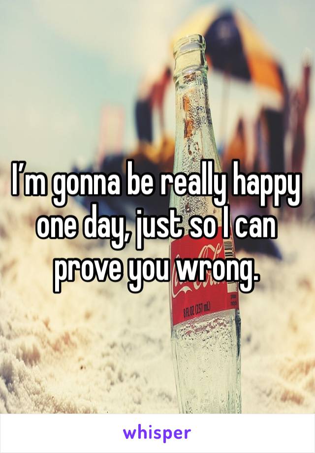 I’m gonna be really happy one day, just so I can prove you wrong. 