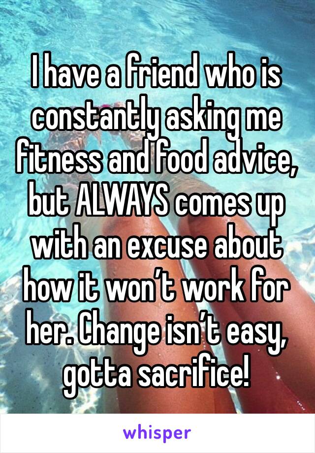 I have a friend who is constantly asking me fitness and food advice, but ALWAYS comes up with an excuse about how it won’t work for her. Change isn’t easy, gotta sacrifice! 