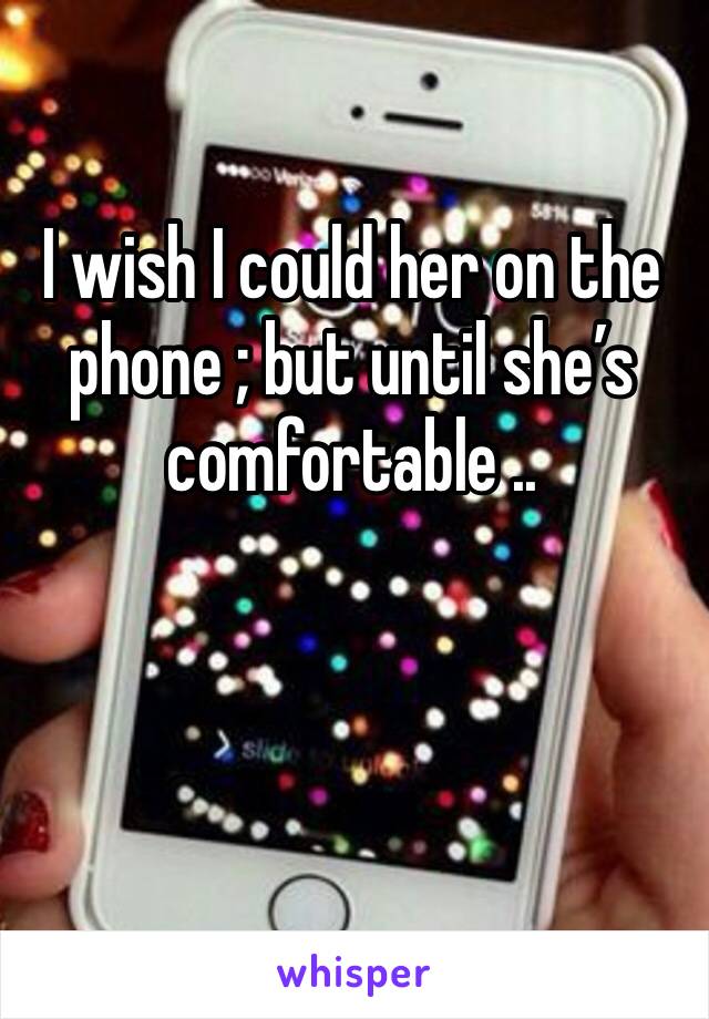 I wish I could her on the phone ; but until she’s comfortable ..