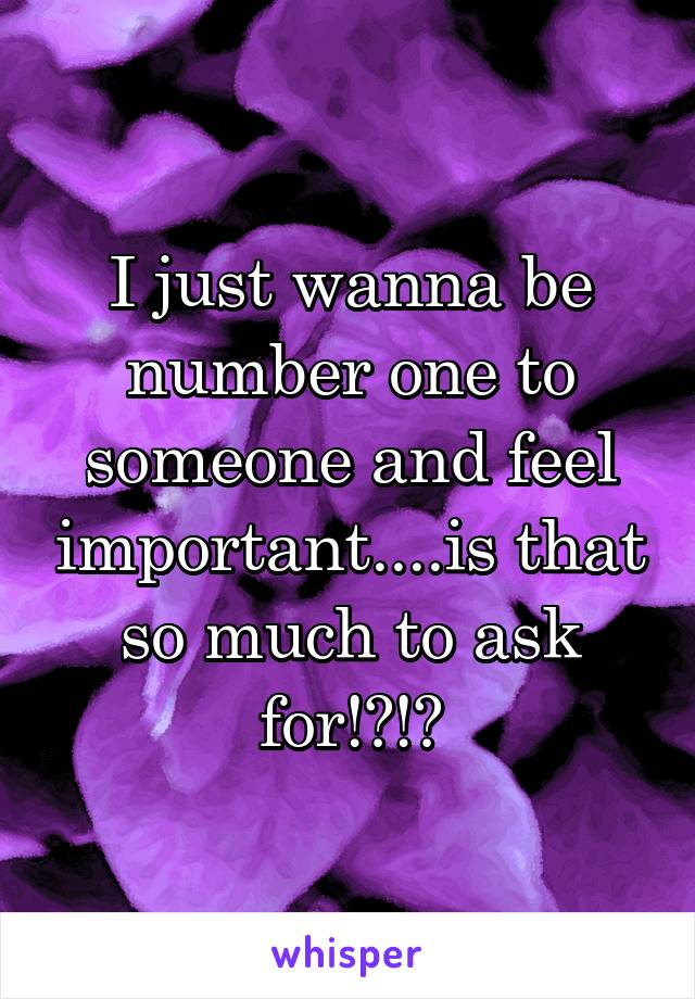 I just wanna be number one to someone and feel important....is that so much to ask for!?!?