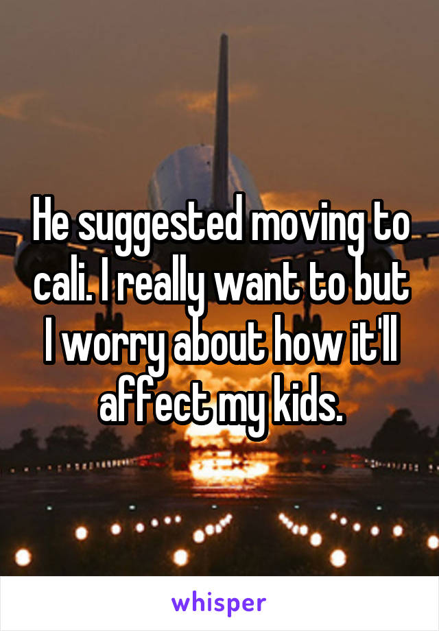 He suggested moving to cali. I really want to but I worry about how it'll affect my kids.